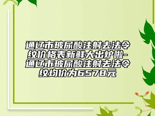 通辽市玻尿酸注射去法令纹价格表新鲜大出炉啦-通辽市玻尿酸注射去法令纹均价为6578元