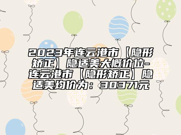 2023年连云港市【隐形矫正】隐适美大概价位-连云港市【隐形矫正】隐适美均价为：30371元