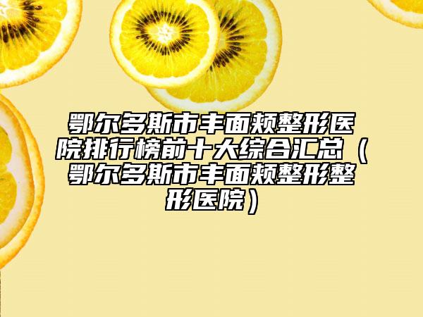 鄂尔多斯市丰面颊整形医院排行榜前十大综合汇总（鄂尔多斯市丰面颊整形整形医院）