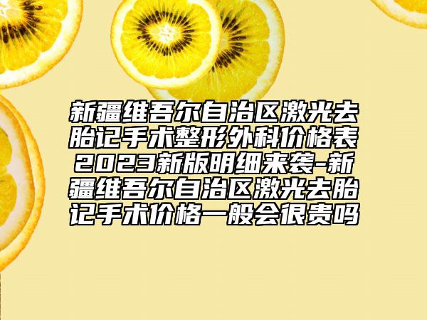 新疆维吾尔自治区激光去胎记手术整形外科价格表2023新版明细来袭-新疆维吾尔自治区激光去胎记手术价格一般会很贵吗