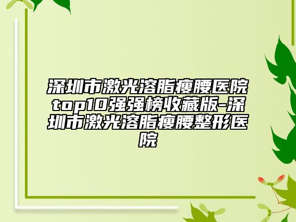 深圳市激光溶脂瘦腰医院top10强强榜收藏版-深圳市激光溶脂瘦腰整形医院