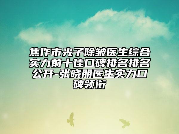 焦作市光子除皱医生综合实力前十佳口碑排名排名公开-张晓朋医生实力口碑领衔