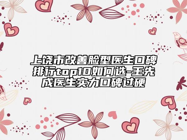 上饶市改善脸型医生口碑排行top10如何选-王先成医生实力口碑过硬