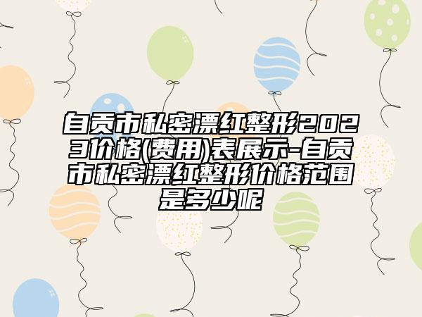 自贡市私密漂红整形2023价格(费用)表展示-自贡市私密漂红整形价格范围是多少呢