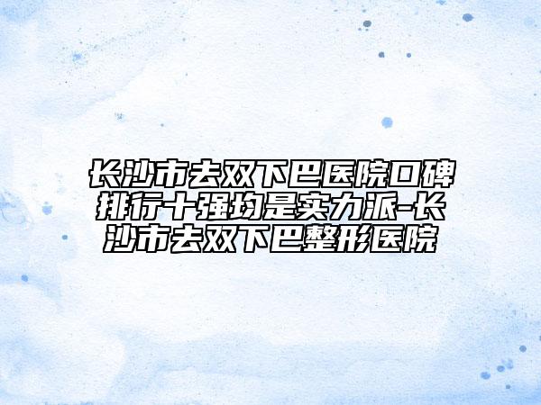 长沙市去双下巴医院口碑排行十强均是实力派-长沙市去双下巴整形医院