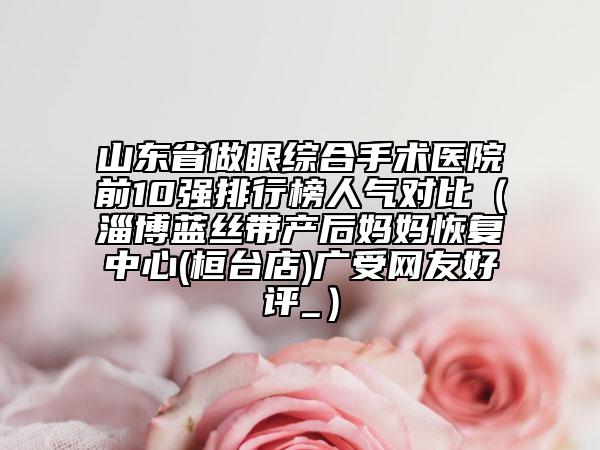 山东省做眼综合手术医院前10强排行榜人气对比（淄博蓝丝带产后妈妈恢复中心(桓台店)广受网友好评_）