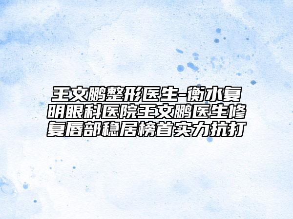 王文鹏整形医生-衡水复明眼科医院王文鹏医生修复唇部稳居榜首实力抗打