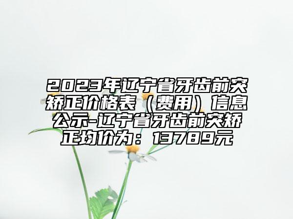 2023年辽宁省牙齿前突矫正价格表（费用）信息公示-辽宁省牙齿前突矫正均价为：13789元