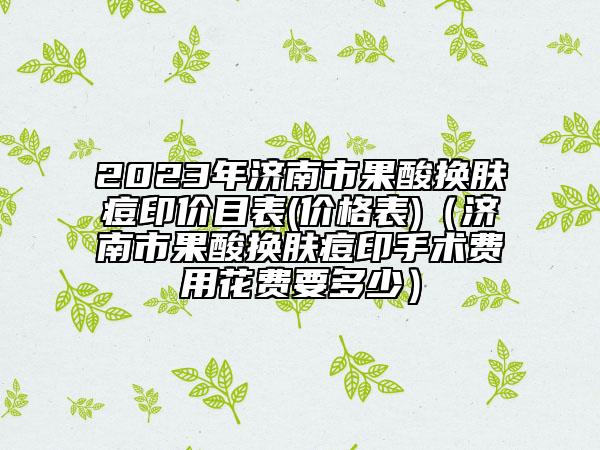 2023年济南市果酸换肤痘印价目表(价格表)（济南市果酸换肤痘印手术费用花费要多少）