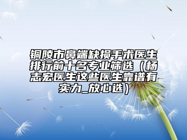 铜陵市鼻端缺损手术医生排行前十名专业筛选（杨志宏医生这些医生靠谱有实力_放心选）