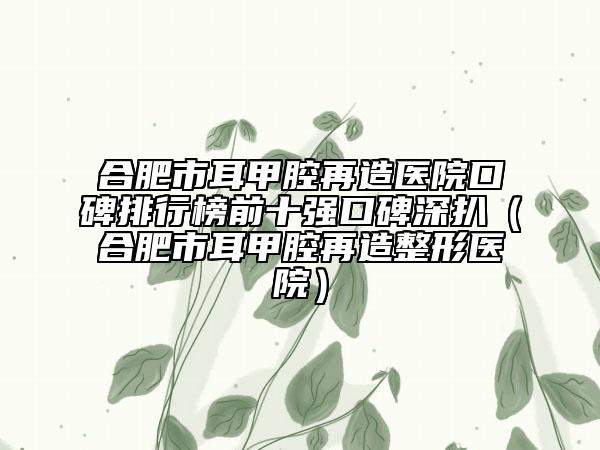 合肥市耳甲腔再造医院口碑排行榜前十强口碑深扒（合肥市耳甲腔再造整形医院）