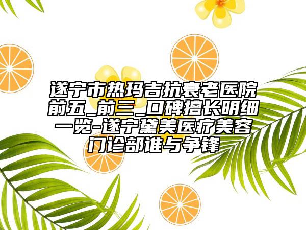 遂宁市热玛吉抗衰老医院前五_前三_口碑擅长明细一览-遂宁黛美医疗美容门诊部谁与争锋