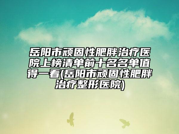 岳阳市顽固性肥胖治疗医院上榜清单前十名名单值得一看(岳阳市顽固性肥胖治疗整形医院)