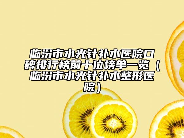 临汾市水光针补水医院口碑排行榜前十位榜单一览（临汾市水光针补水整形医院）