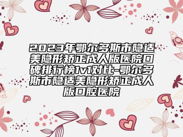 2023年鄂尔多斯市隐适美隐形矫正成人版医院口碑排行榜1v1对比-鄂尔多斯市隐适美隐形矫正成人版口腔医院