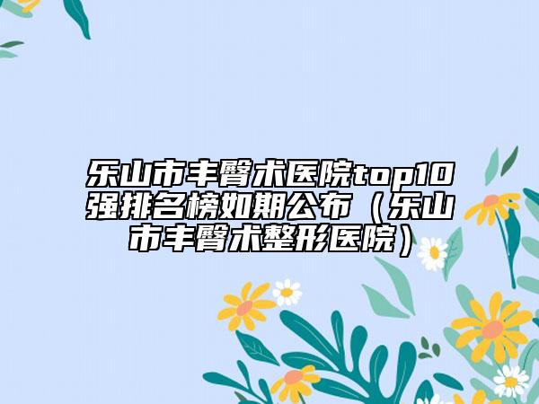 乐山市丰臀术医院top10强排名榜如期公布（乐山市丰臀术整形医院）