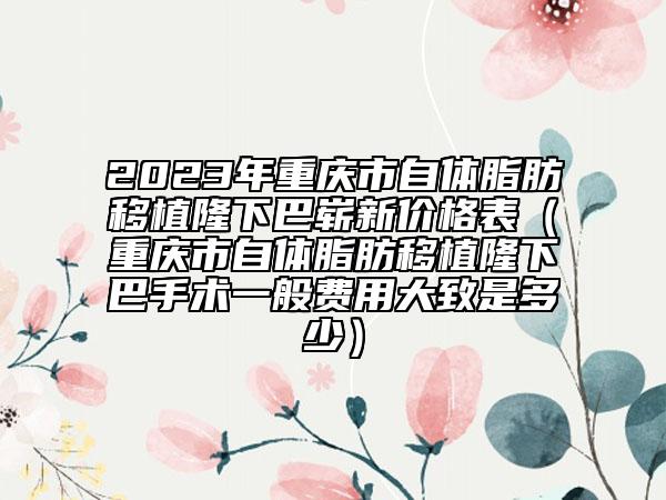 2023年重庆市自体脂肪移植隆下巴崭新价格表（重庆市自体脂肪移植隆下巴手术一般费用大致是多少）