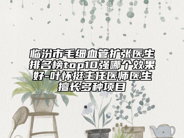 临汾市毛细血管扩张医生排名榜top10强哪个效果好-叶怀挺主任医师医生擅长多种项目