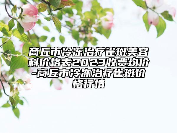 商丘市冷冻治疗雀斑美容科价格表2023收费均价-商丘市冷冻治疗雀斑价格行情