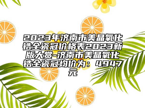 2023年济南市美晶氧化锆全瓷冠价格表2023新版大赏-济南市美晶氧化锆全瓷冠均价为：4947元