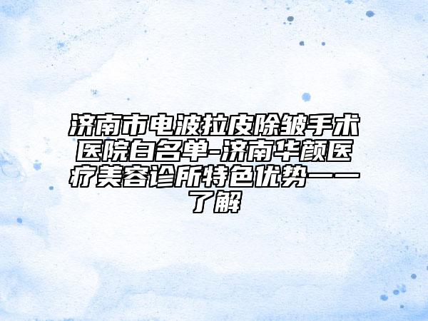 济南市电波拉皮除皱手术医院白名单-济南华颜医疗美容诊所特色优势一一了解