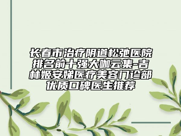 长春市治疗阴道松弛医院排名前十强大咖云集-吉林姬安娣医疗美容门诊部优质口碑医生推荐