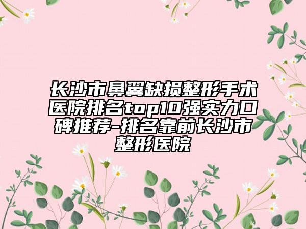 长沙市鼻翼缺损整形手术医院排名top10强实力口碑推荐-排名靠前长沙市整形医院