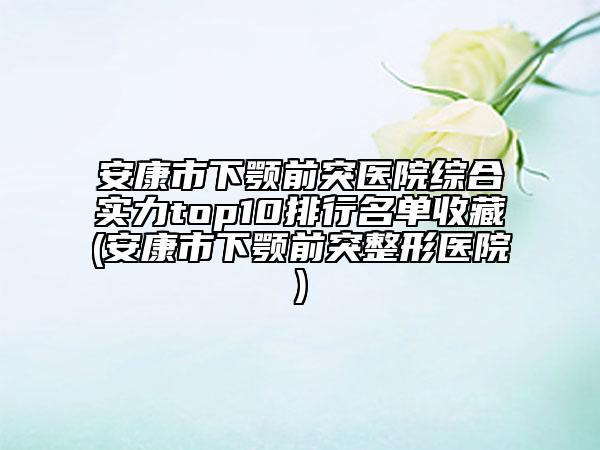 安康市下颚前突医院综合实力top10排行名单收藏(安康市下颚前突整形医院)