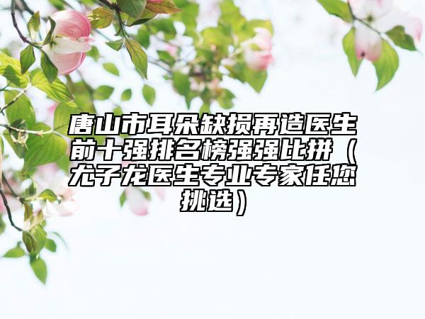 唐山市耳朵缺损再造医生前十强排名榜强强比拼（尤子龙医生专业专家任您挑选）