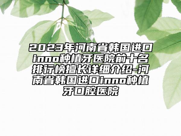 2023年河南省韩国进口inno种植牙医院前十名排行榜擅长详细介绍-河南省韩国进口inno种植牙口腔医院