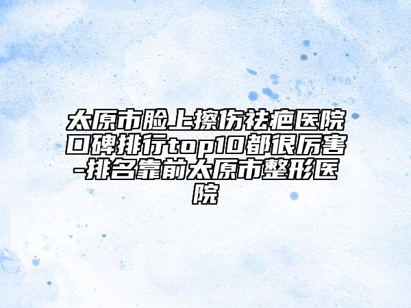 太原市脸上擦伤祛疤医院口碑排行top10都很厉害-排名靠前太原市整形医院