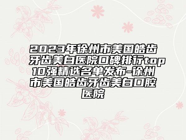 2023年徐州市美国皓齿牙齿美白医院口碑排行top10强精选名单发布-徐州市美国皓齿牙齿美白口腔医院