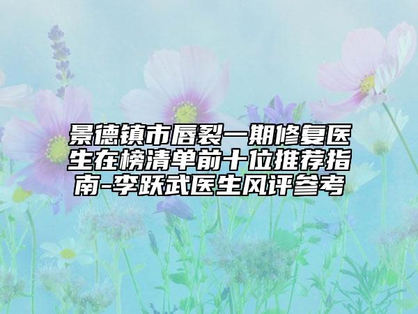 景德镇市唇裂一期修复医生在榜清单前十位推荐指南-李跃武医生风评参考