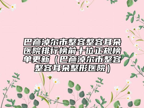 巴彦淖尔市整容整容耳朵医院排行榜前十位正规榜单更新（巴彦淖尔市整容整容耳朵整形医院）