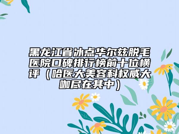 黑龙江省冰点华尔兹脱毛医院口碑排行榜前十位横评（哈医大美容科权威大咖尽在其中）