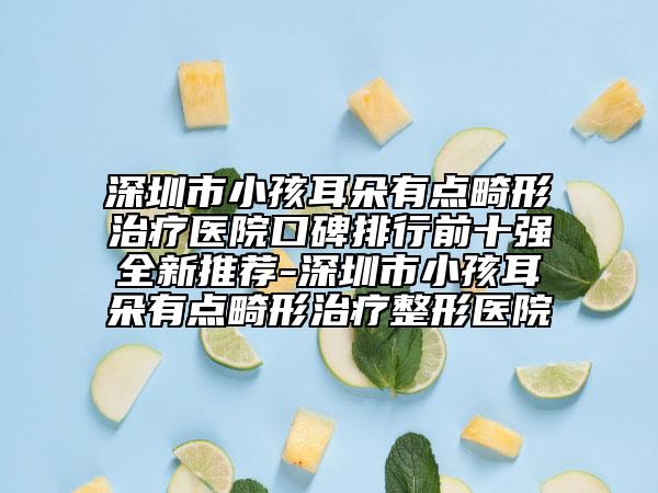 深圳市小孩耳朵有点畸形治疗医院口碑排行前十强全新推荐-深圳市小孩耳朵有点畸形治疗整形医院