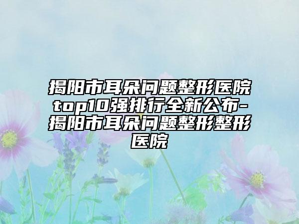 揭阳市耳朵问题整形医院top10强排行全新公布-揭阳市耳朵问题整形整形医院