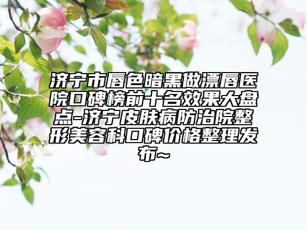 济宁市唇色暗黑做漂唇医院口碑榜前十名效果大盘点-济宁皮肤病防治院整形美容科口碑价格整理发布~