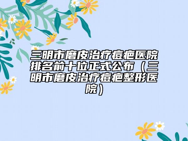 三明市磨皮治疗痘疤医院排名前十位正式公布（三明市磨皮治疗痘疤整形医院）