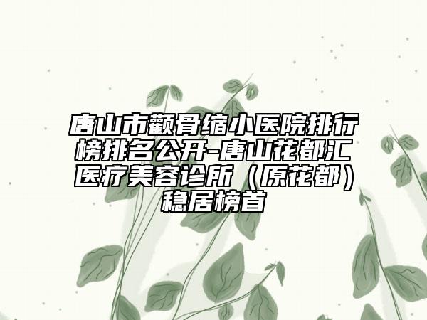 唐山市颧骨缩小医院排行榜排名公开-唐山花都汇医疗美容诊所（原花都）稳居榜首