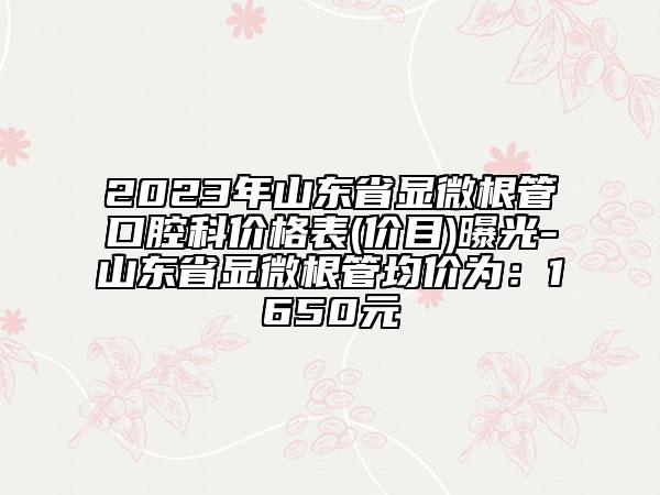 2023年山东省显微根管口腔科价格表(价目)曝光-山东省显微根管均价为：1650元