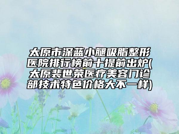 太原市深蓝小腿吸脂整形医院排行榜前十提前出炉(太原裴世荣医疗美容门诊部技术特色价格大不一样)