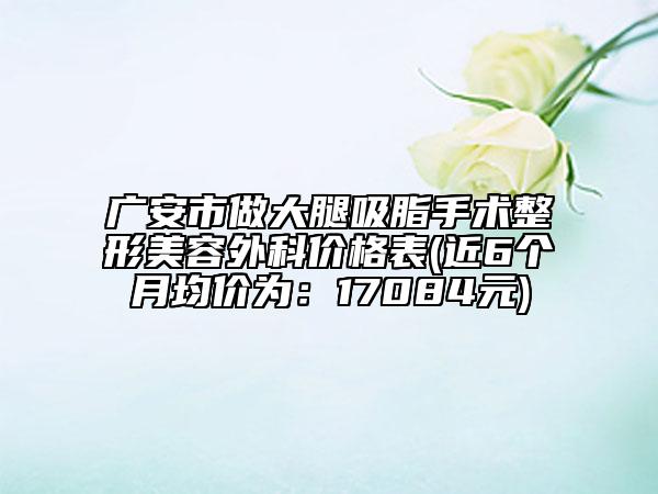 广安市做大腿吸脂手术整形美容外科价格表(近6个月均价为：17084元)