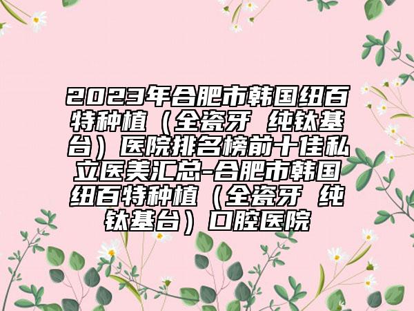 2023年合肥市韩国纽百特种植（全瓷牙 纯钛基台）医院排名榜前十佳私立医美汇总-合肥市韩国纽百特种植（全瓷牙 纯钛基台）口腔医院