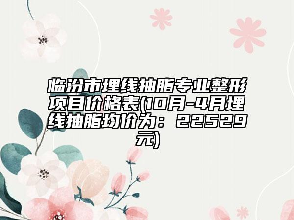 临汾市埋线抽脂专业整形项目价格表(10月-4月埋线抽脂均价为：22529元)