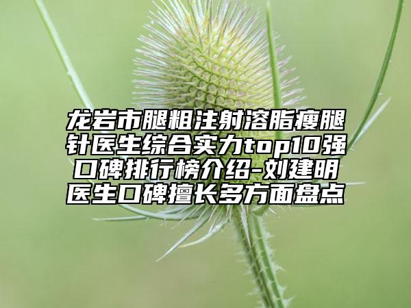 龙岩市腿粗注射溶脂瘦腿针医生综合实力top10强口碑排行榜介绍-刘建明医生口碑擅长多方面盘点