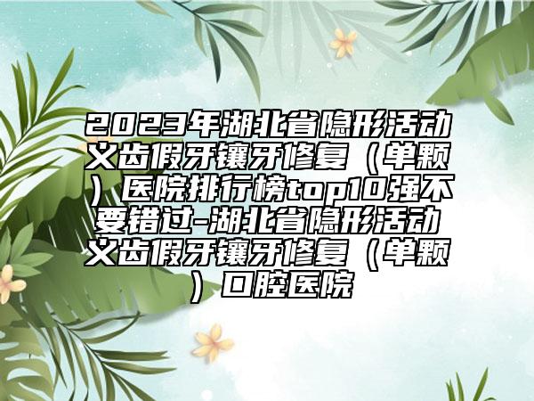 2023年湖北省隐形活动义齿假牙镶牙修复（单颗）医院排行榜top10强不要错过-湖北省隐形活动义齿假牙镶牙修复（单颗）口腔医院