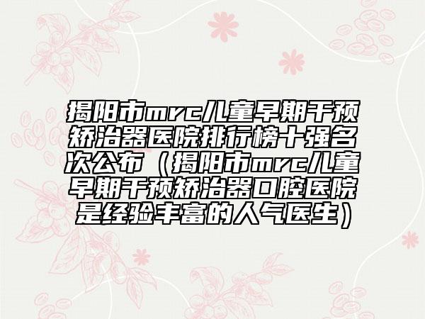 揭阳市mrc儿童早期干预矫治器医院排行榜十强名次公布（揭阳市mrc儿童早期干预矫治器口腔医院是经验丰富的人气医生）