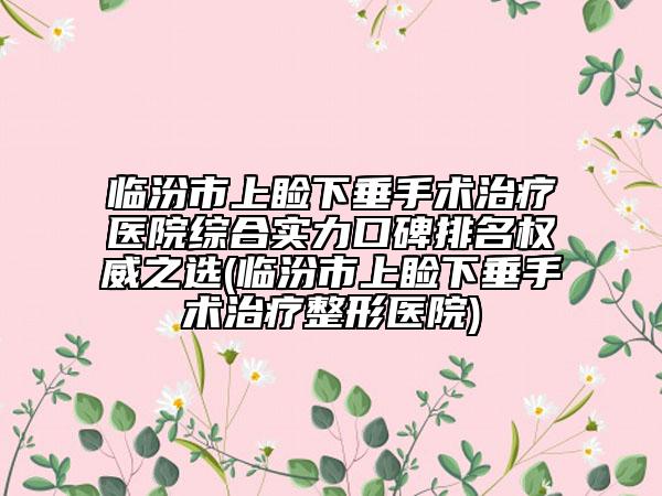 临汾市上睑下垂手术治疗医院综合实力口碑排名权威之选(临汾市上睑下垂手术治疗整形医院)