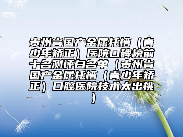 贵州省国产金属托槽（青少年矫正）医院口碑榜前十名测评白名单（贵州省国产金属托槽（青少年矫正）口腔医院技术太出挑）